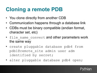 Cloning a remote PDB
•  You clone directly from another CDB
•  Communication happens through a database link
•  CDBs must be binary compatible (endian format,
character set, etc)
•  file_name_convert and other parameters work
the same way
•  create pluggable database pdb4 from
pdb1@remote_site admin user adm
identified by secret;
•  alter pluggable database pdb4 open;

 