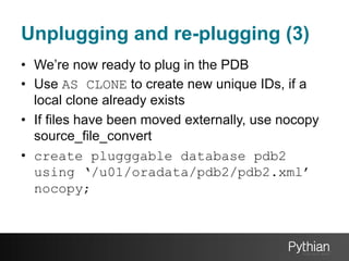 Unplugging and re-plugging (3)
•  We’re now ready to plug in the PDB
•  Use AS CLONE to create new unique IDs, if a
local clone already exists
•  If files have been moved externally, use nocopy
source_file_convert
•  create plugggable database pdb2
using ‘/u01/oradata/pdb2/pdb2.xml’
nocopy;

 