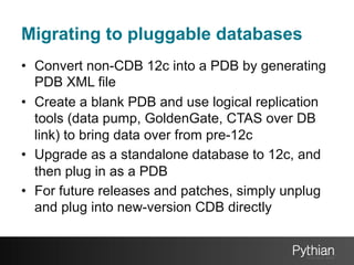 Migrating to pluggable databases
•  Convert non-CDB 12c into a PDB by generating
PDB XML file
•  Create a blank PDB and use logical replication
tools (data pump, GoldenGate, CTAS over DB
link) to bring data over from pre-12c
•  Upgrade as a standalone database to 12c, and
then plug in as a PDB
•  For future releases and patches, simply unplug
and plug into new-version CDB directly

 