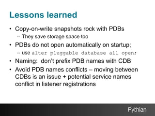 Lessons learned
•  Copy-on-write snapshots rock with PDBs
–  They save storage space too

•  PDBs do not open automatically on startup;
–  use alter pluggable database all open;

•  Naming: don’t prefix PDB names with CDB
•  Avoid PDB names conflicts – moving between
CDBs is an issue + potential service names
conflict in listener registrations

 