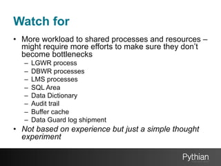 Watch for
•  More workload to shared processes and resources –
might require more efforts to make sure they don’t
become bottlenecks
– 
– 
– 
– 
– 
– 
– 
– 

LGWR process
DBWR processes
LMS processes
SQL Area
Data Dictionary
Audit trail
Buffer cache
Data Guard log shipment

•  Not based on experience but just a simple thought
experiment

 