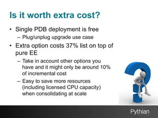 Is it worth extra cost?
•  Single PDB deployment is free
–  Plug/unplug upgrade use case

•  Extra option costs 37% list on top of
pure EE
–  Take in account other options you
have and it might only be around 10%
of incremental cost
–  Easy to save more resources
(including licensed CPU capacity)
when consolidating at scale

 