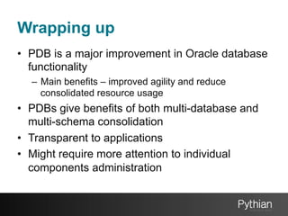 Wrapping up
•  PDB is a major improvement in Oracle database
functionality
–  Main benefits – improved agility and reduce
consolidated resource usage

•  PDBs give benefits of both multi-database and
multi-schema consolidation
•  Transparent to applications
•  Might require more attention to individual
components administration

 