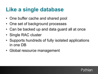 Like a single database
• 
• 
• 
• 
• 

One buffer cache and shared pool
One set of background processes
Can be backed up and data guard all at once
Single RAC cluster
Supports hundreds of fully isolated applications
in one DB
•  Global resource management

 
