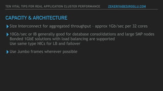 CAPACITY & ARCHITECTURE
▸Size Interconnect for aggregated throughput – approx 1Gb/sec per 32 cores
▸10Gb/sec or IB generally good for database consolidations and large SMP nodes  
Bonded 1GbE solutions with load balancing are supported  
Use same type NICs for LB and failover
▸Use Jumbo frames wherever possible
TEN VITAL TIPS FOR REAL APPLICATION CLUSTER PERFORMANCE ZEKERIYABESIROGLU.COM
 
