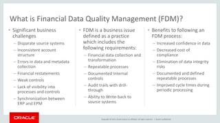 Copyright © 2015, Oracle and/or its affiliates. All rights reserved. |
What is Financial Data Quality Management (FDM)?
• FDM is a business issue
defined as a practice
which includes the
following requirements:
– Financial data collection and
transformation
– Repeatable processes
– Documented Internal
controls
– Audit trails with drill-
through
– Ability to Write-back to
source systems
• Significant business
challenges
– Disparate source systems
– Inconsistent account
structure
– Errors in data and metadata
collection
– Financial restatements
– Weak controls
– Lack of visibility into
processes and controls
– Synchronization between
ERP and EPM
• Benefits to following an
FDM process:
– Increased confidence in data
– Decreased cost of
compliance
– Elimination of data integrity
risks
– Documented and defined
repeatable processes
– Improved cycle times during
periodic processing
Oracle Confidential
 