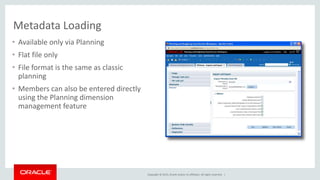 Copyright © 2015, Oracle and/or its affiliates. All rights reserved. |
Metadata Loading
• Available only via Planning
• Flat file only
• File format is the same as classic
planning
• Members can also be entered directly
using the Planning dimension
management feature
 