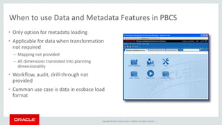 Copyright © 2015, Oracle and/or its affiliates. All rights reserved. |
When to use Data and Metadata Features in PBCS
• Only option for metadata loading
• Applicable for data when transformation
not required
– Mapping not provided
– All dimensions translated into planning
dimensionality
• Workflow, audit, drill-through not
provided
• Common use case is data in essbase load
format
 