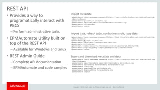 Copyright © 2015, Oracle and/or its affiliates. All rights reserved. |
REST API
• Provides a way to
programatically interact with
PBCS
– Perform administrative tasks
• EPMAutomate Utility built on
top of the REST API
– Available for Windows and Linux
• REST Admin Guide
– Complete API documentation
– EPMAutomate and code samples
Oracle Confidential
Import metadata
Import data, refresh cube, run business rule, copy data
Export and download metadata and data
 