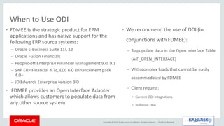 Copyright © 2015, Oracle and/or its affiliates. All rights reserved. |
When to Use ODI
• FDMEE is the strategic product for EPM
applications and has native support for the
following ERP source systems:
– Oracle E-Business Suite 11i, 12
– Oracle Fusion Financials
– PeopleSoft Enterprise Financial Management 9.0, 9.1
– SAP ERP Financial 4.7c, ECC 6.0 enhancement pack
4.0+
– JD Edwards Enterprise version 9.0
• FDMEE provides an Open Interface Adapter
which allows customers to populate data from
any other source system.
Oracle Confidential
• We recommend the use of ODI (in
conjunctions with FDMEE):
– To populate data in the Open Interface Table
(AIF_OPEN_INTERFACE)
– With complex loads that cannot be easily
accommodated by FDMEE
– Client request:
• Current ODI integrations
• In-house DBA
 