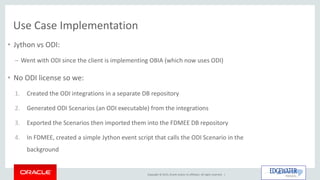 Copyright © 2015, Oracle and/or its affiliates. All rights reserved. |
Use Case Implementation
• Jython vs ODI:
– Went with ODI since the client is implementing OBIA (which now uses ODI)
• No ODI license so we:
1. Created the ODI integrations in a separate DB repository
2. Generated ODI Scenarios (an ODI executable) from the integrations
3. Exported the Scenarios then imported them into the FDMEE DB repository
4. In FDMEE, created a simple Jython event script that calls the ODI Scenario in the
background
 