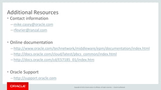 Copyright © 2015, Oracle and/or its affiliates. All rights reserved. |
Additional Resources
• Contact information
– mike.casey@oracle.com
– rfevrier@ranzal.com
• Online documentation
– http://www.oracle.com/technetwork/middleware/epm/documentation/index.html
– http://docs.oracle.com/cloud/latest/pbcs_common/index.html
– http://docs.oracle.com/cd/E57185_01/index.htm
• Oracle Support
– http://support.oracle.com
Oracle Confidential
 