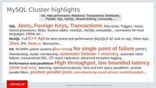 Copyright © 2015, Oracle and/or its affiliates. All rights reserved. |
MySQL Cluster highlights
11
SQL Joins, Foreign Keys, Transactions, Row locks, Triggers, Views,
Stored procedures, Blobs, keyless tables, newSQL, MySQL compatible... connectors for most
languages, ORMs etc...
NoSQL Full C++ Api for best control and performance (MySQLD SE built on top), Other Apis :
Java, JPA, Node.js, Memcache....
HA 99.999% uptime systems (five nines), No single point of failure (SPOF),
Heartbeating, cluster membership, automatic failover + recovery, automatic client
failover, transactional DDL, CP, async replication, advanced exception logging...
Performance and parallelism High throughput, low bounded latency
(200M read tx/s). Batching, optimised protocols, Intra and Inter query parallelism, pushed
parallel filters, pushed parallel joins, non-blocking event driven multithreaded....
HA, High performance, Relational, Transactional, Distributed,
Parallel, SQL, NoSQL, Shared-Nothing, Commodity ...
 