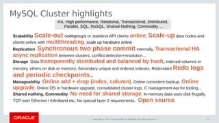 Copyright © 2015, Oracle and/or its affiliates. All rights reserved. |
MySQL Cluster highlights
12
Scalability Scale-out nodegroups or stateless API clients online, Scale-up data nodes and
clients online with multithreading, scale up hardware online
Replication Synchronous two phase commit internally, Transactional HA
async replication between clusters, conflict detection+resolution...
Storage Data transparently distributed and balanced by hash, Indexed columns in
memory, others on disk or memory, Secondary unique and ordered indexes, Redundant Redo logs
and periodic checkpoints...
Manageability Online add + drop (index, column), Online consistent backup, Online
upgrade, Online OS or hardware upgrade, consolidated cluster logs, C management Api for tooling...
Shared nothing, Commodity No need for shared storage, In-memory data uses disk frugally,
TCP over Ethernet / Infiniband etc, No special layer 2 requirements. Open source.
HA, High performance, Relational, Transactional, Distributed,
Parallel, SQL, NoSQL, Shared-Nothing, Commodity ...
 