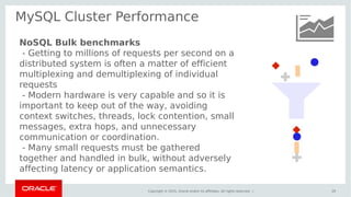 Copyright © 2015, Oracle and/or its affiliates. All rights reserved. |
MySQL Cluster Performance
29
NoSQL Bulk benchmarks
- Getting to millions of requests per second on a
distributed system is often a matter of efficient
multiplexing and demultiplexing of individual
requests
- Modern hardware is very capable and so it is
important to keep out of the way, avoiding
context switches, threads, lock contention, small
messages, extra hops, and unnecessary
communication or coordination.
- Many small requests must be gathered
together and handled in bulk, without adversely
affecting latency or application semantics.
 