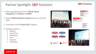 Copyright © 2014, Oracle and/or its affiliates. All rights reserved. |
Partner Spotlight: S&P Solutions
 Most specialized partner in SOA & Cloud
Integration for Mexico / LATAM
 Oracle FMW Excellence Award winners in 2013 &
2014
 3 members of the Oracle ACE Program
 Doing business in:
 Mexico
 Costa Rica
 Honduras
 Perú
 Ecuador
 Colombia
 