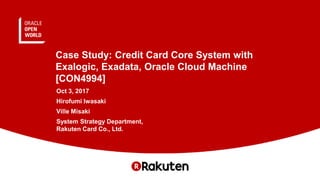 Case Study: Credit Card Core System with
Exalogic, Exadata, Oracle Cloud Machine
[CON4994]
Oct 3, 2017
Hirofumi Iwasaki
Ville Misaki
System Strategy Department,
Rakuten Card Co., Ltd.
 