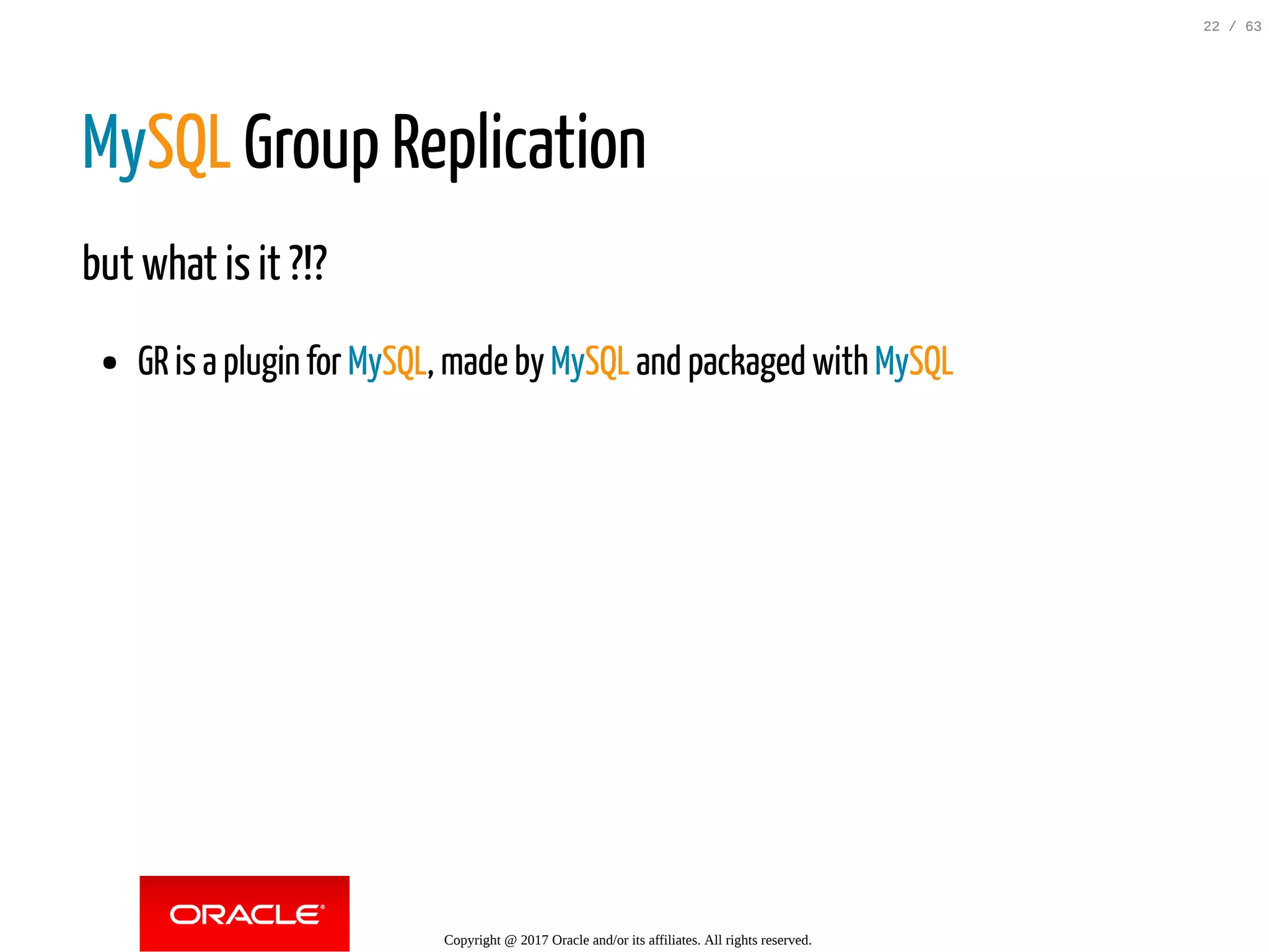 MySQL Group Replication but what is it ?!? GR is a plugin for MySQL, made by MySQL and packaged with MySQL Copyright @ 2017 Oracle and/or its affiliates. All rights reserved. 22 / 63 