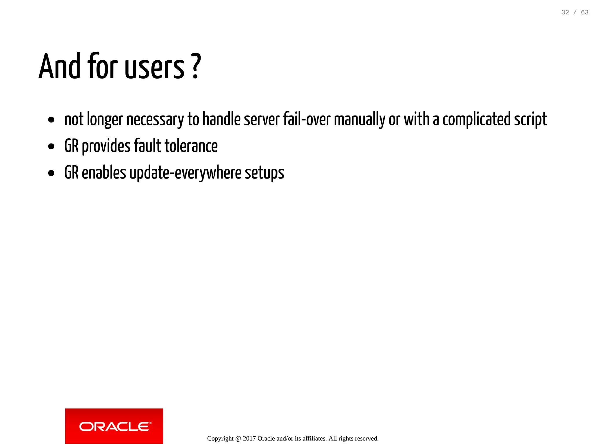And for users ? not longer necessary to handle server fail-over manually or with a complicated script GR provides fault tolerance GR enables update-everywhere setups Copyright @ 2017 Oracle and/or its affiliates. All rights reserved. 32 / 63 