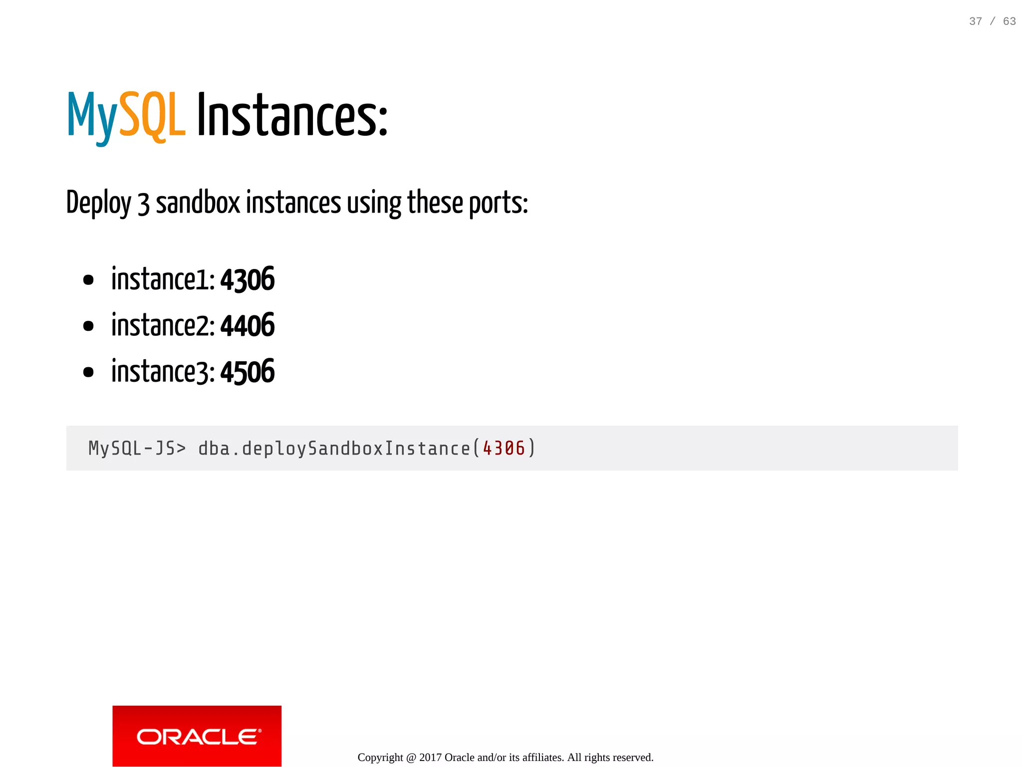 MySQL Instances: Deploy 3 sandbox instances using these ports: instance1: 4306 instance2: 4406 instance3: 4506 MySQL-JS> dba.deploySandboxInstance(4306) Copyright @ 2017 Oracle and/or its affiliates. All rights reserved. 37 / 63 