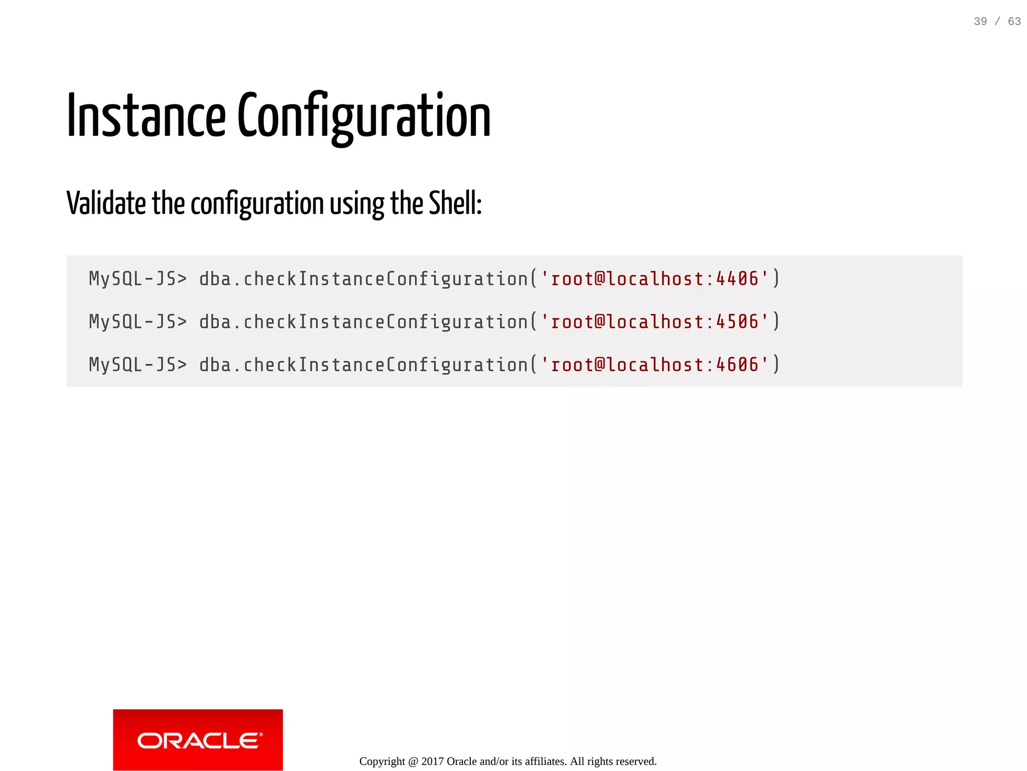 Instance Configuration Validate the configuration using the Shell: MySQL-JS> dba.checkInstanceCon guration('root@localhost:4406') MySQL-JS> dba.checkInstanceCon guration('root@localhost:4506') MySQL-JS> dba.checkInstanceCon guration('root@localhost:4606') Copyright @ 2017 Oracle and/or its affiliates. All rights reserved. 39 / 63 