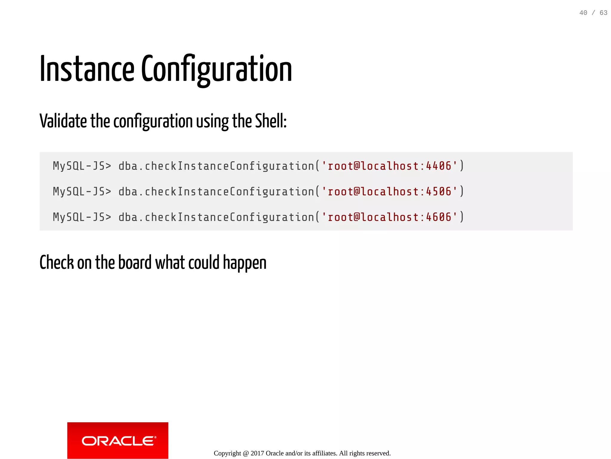 Instance Configuration Validate the configuration using the Shell: MySQL-JS> dba.checkInstanceCon guration('root@localhost:4406') MySQL-JS> dba.checkInstanceCon guration('root@localhost:4506') MySQL-JS> dba.checkInstanceCon guration('root@localhost:4606') Check on the board what could happen Copyright @ 2017 Oracle and/or its affiliates. All rights reserved. 40 / 63 