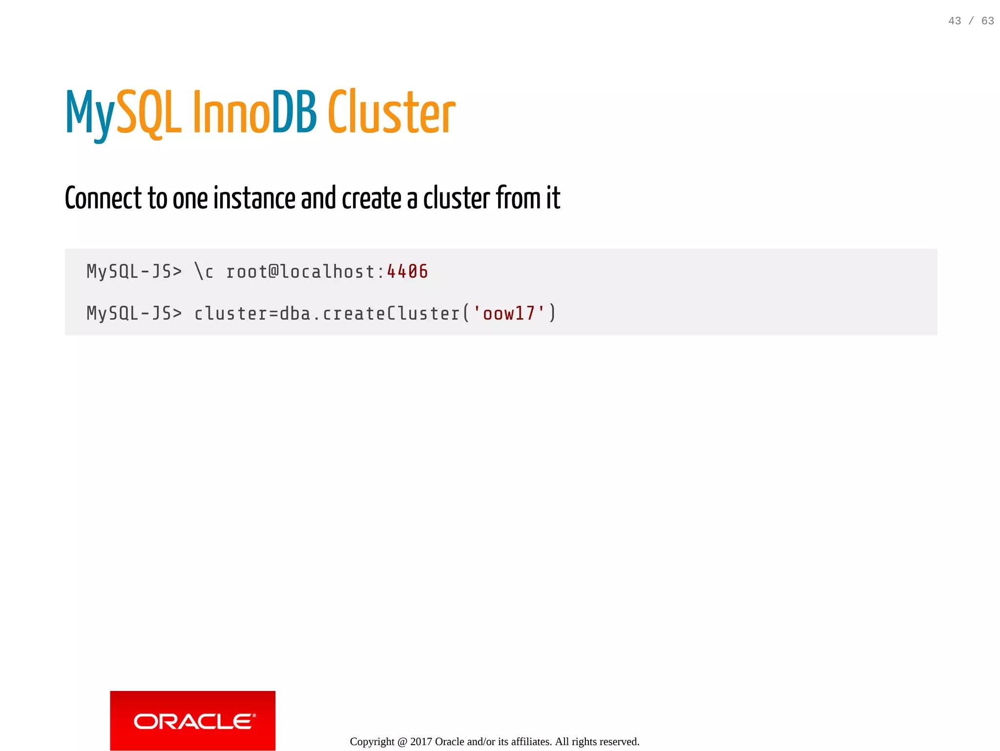 MySQL InnoDB Cluster Connect to one instance and create a cluster fromit MySQL-JS> c root@localhost:4406 MySQL-JS> cluster=dba.createCluster('oow17') Copyright @ 2017 Oracle and/or its affiliates. All rights reserved. 43 / 63 