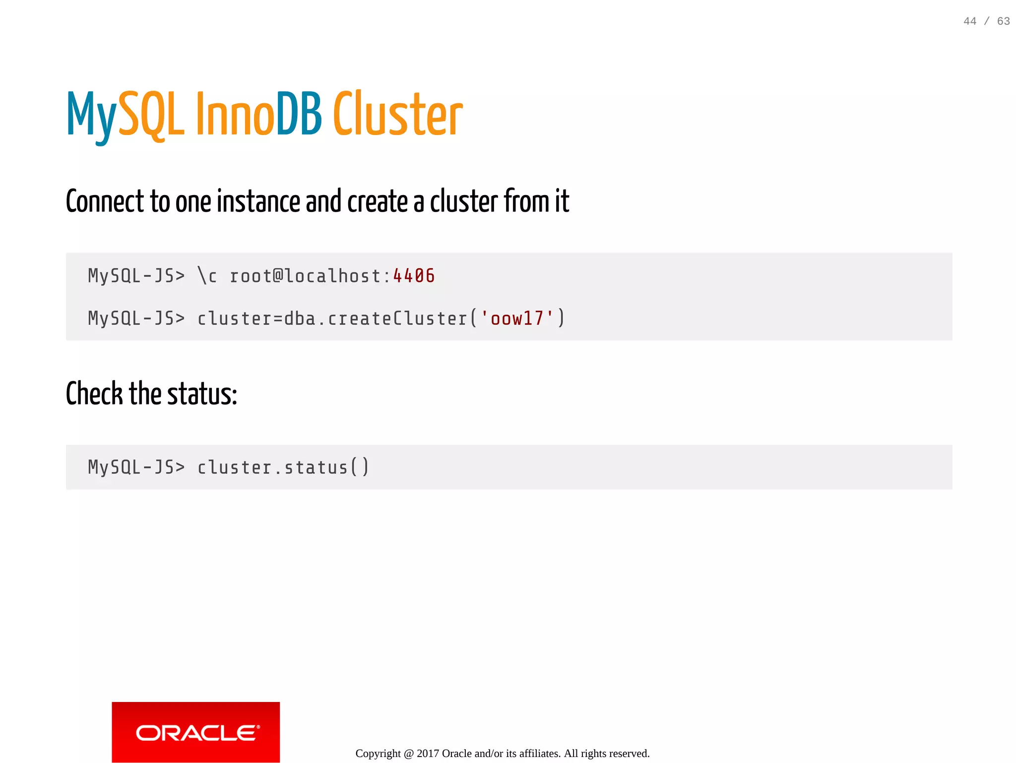 MySQL InnoDB Cluster Connect to one instance and create a cluster fromit MySQL-JS> c root@localhost:4406 MySQL-JS> cluster=dba.createCluster('oow17') Check the status: MySQL-JS> cluster.status() Copyright @ 2017 Oracle and/or its affiliates. All rights reserved. 44 / 63 