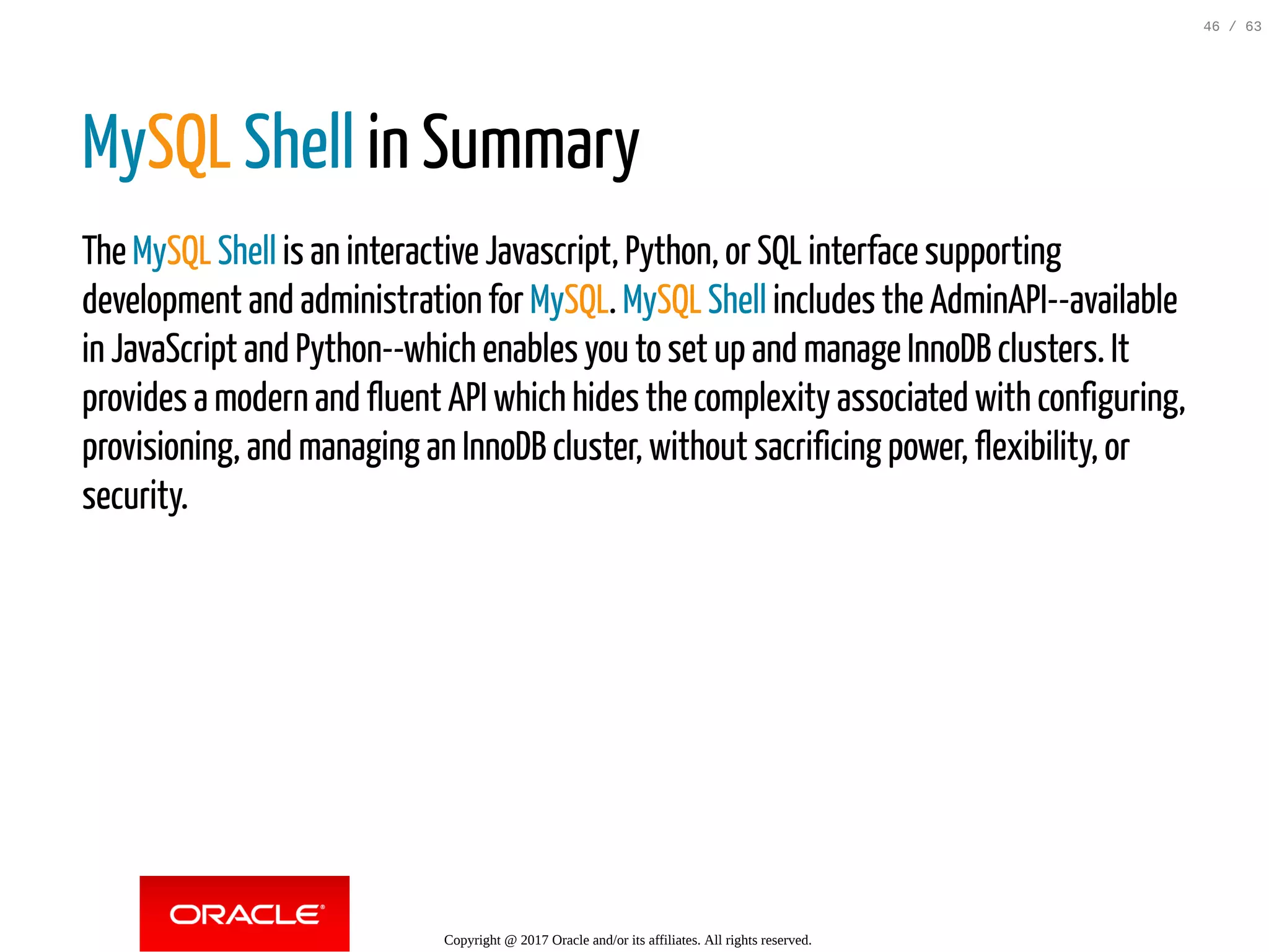 MySQL Shell in Summary The MySQL Shell is an interactive Javascript, Python, or SQL interface supporting development and administration for MySQL. MySQL Shell includes the AdminAPI--available in JavaScript and Python--which enables you to set up and manage InnoDB clusters. It provides a modern and fluent API which hides the complexity associated with configuring, provisioning, and managing an InnoDB cluster, without sacrificing power, flexibility, or security. Copyright @ 2017 Oracle and/or its affiliates. All rights reserved. 46 / 63 