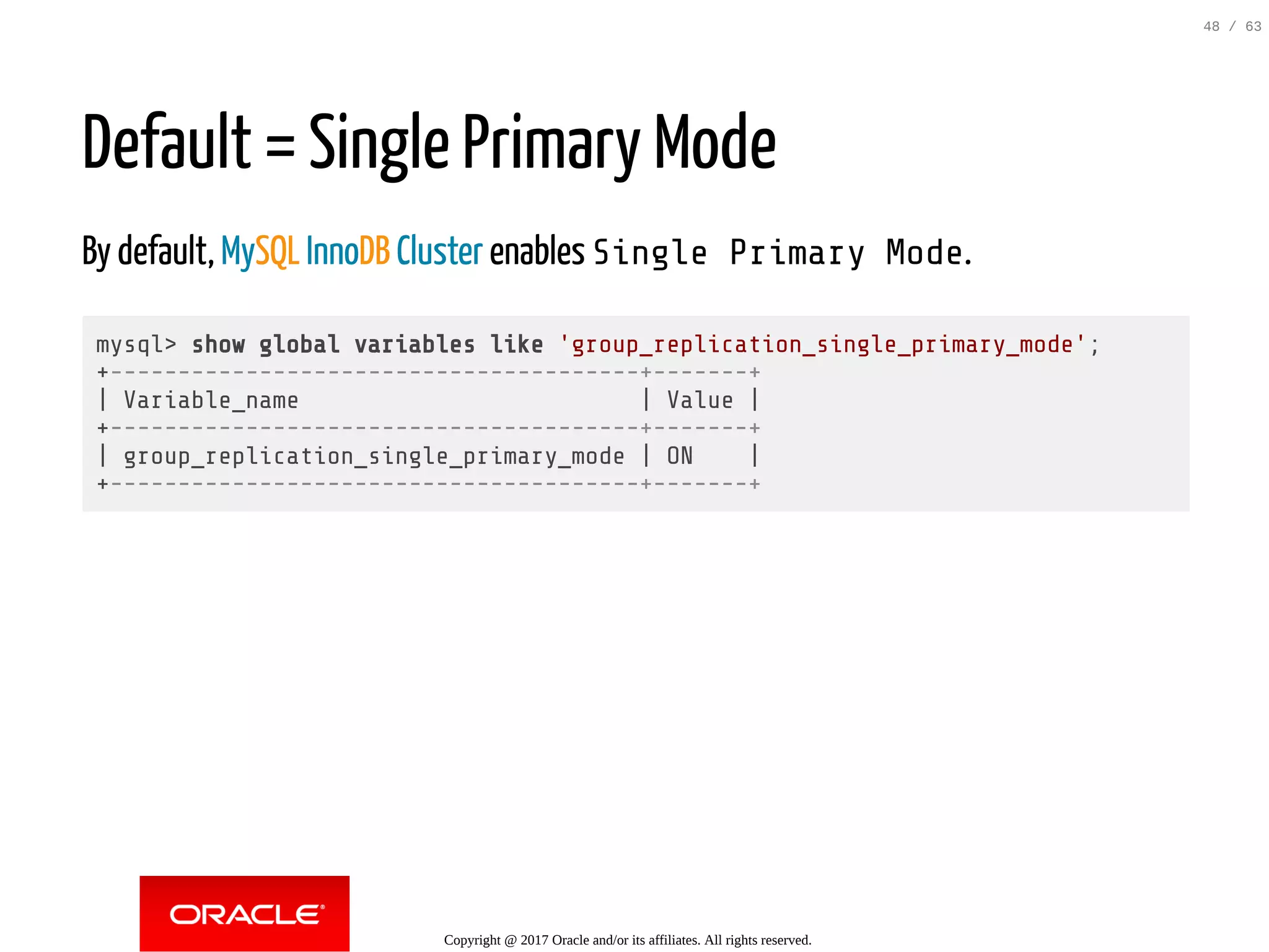 Default = Single Primary Mode By default, MySQL InnoDB Cluster enables Single Primary Mode. mysql> show global variables like 'group_replication_single_primary_mode'; +---------------------------------------+-------+ | Variable_name | Value | +---------------------------------------+-------+ | group_replication_single_primary_mode | ON | +---------------------------------------+-------+ Copyright @ 2017 Oracle and/or its affiliates. All rights reserved. 48 / 63 