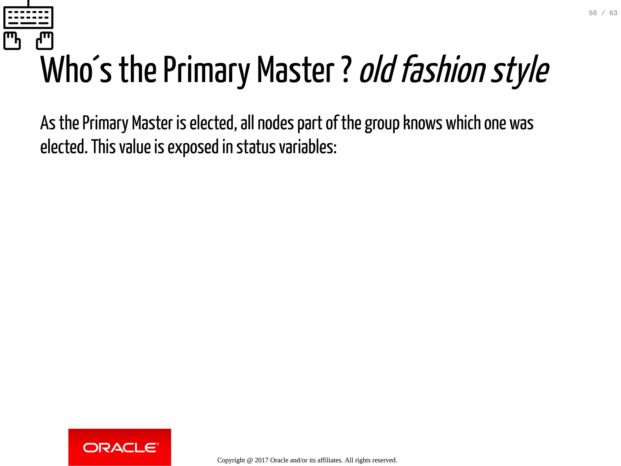 Who´s the Primary Master ? old fashion style As the Primary Master is elected, all nodes part of the group knows which one was elected. This value is exposed in status variables: Copyright @ 2017 Oracle and/or its affiliates. All rights reserved. 50 / 63 