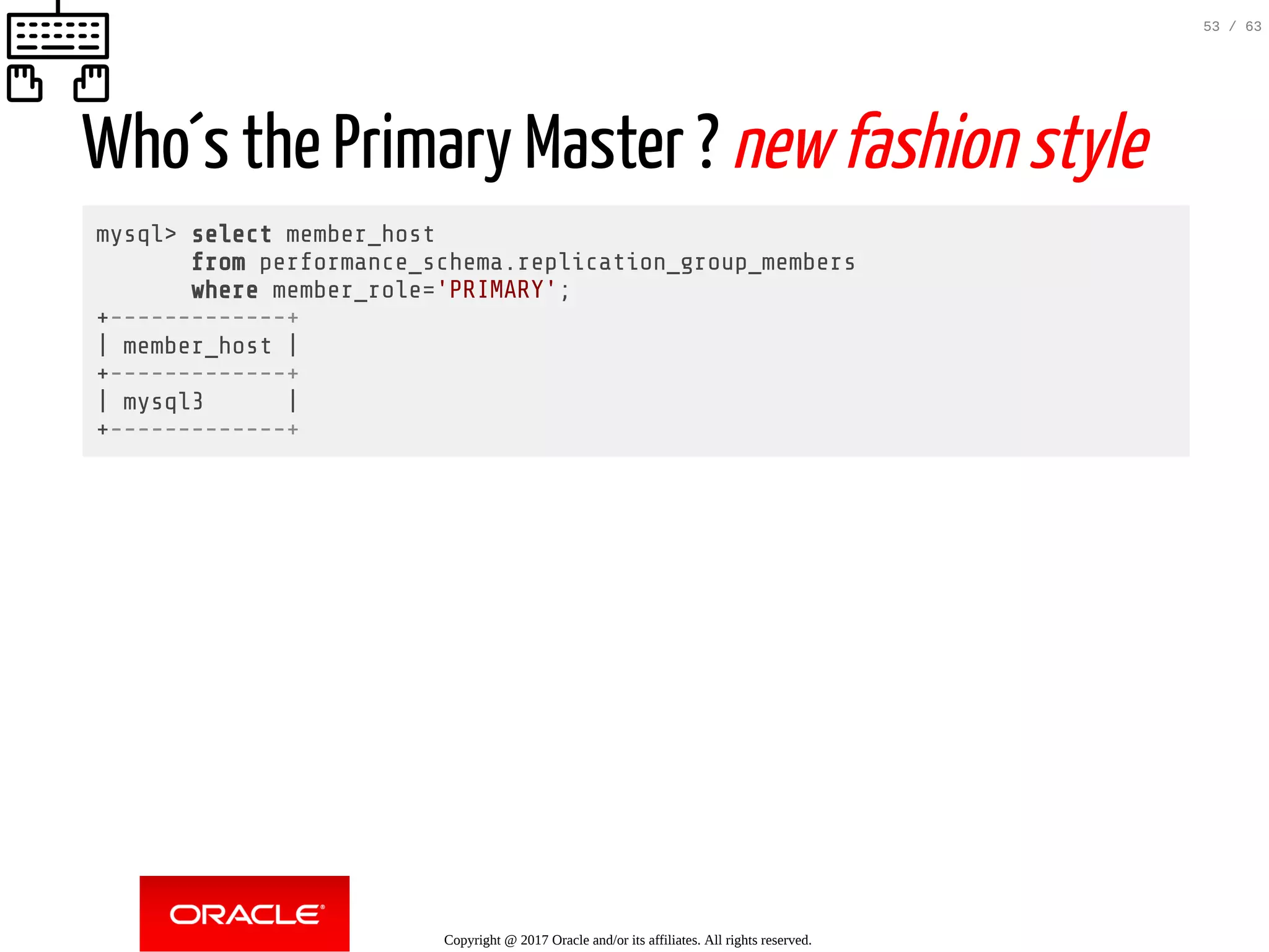 Who´s the Primary Master ? new fashion style mysql> select member_host from performance_schema.replication_group_members where member_role='PRIMARY'; +-------------+ | member_host | +-------------+ | mysql3 | +-------------+ Copyright @ 2017 Oracle and/or its affiliates. All rights reserved. 53 / 63 