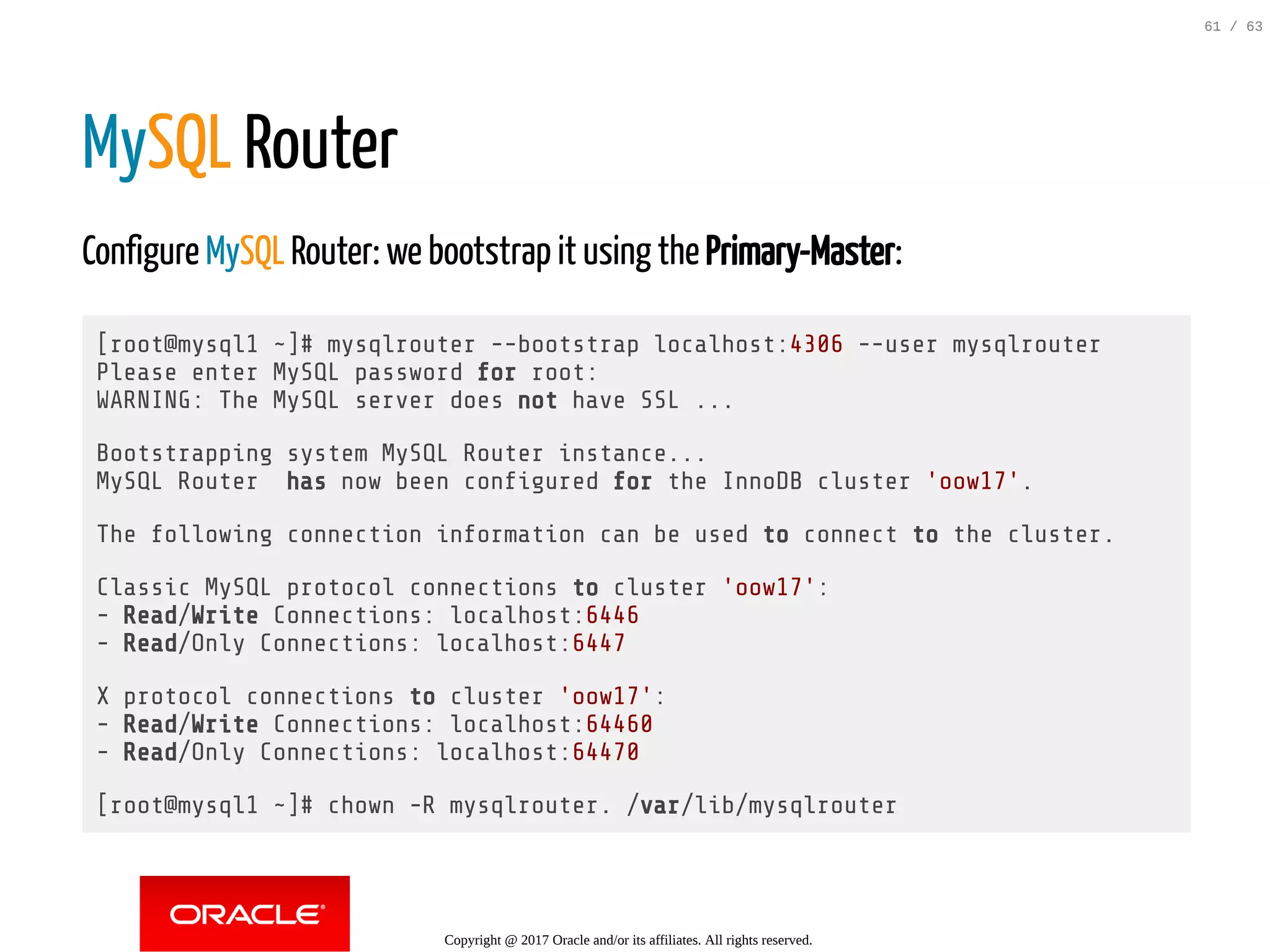 MySQL Router Configure MySQL Router: we bootstrap it using the Primary-Master: [root@mysql1 ~]# mysqlrouter --bootstrap localhost:4306 --user mysqlrouter Please enter MySQL password for root: WARNING: The MySQL server does not have SSL ... Bootstrapping system MySQL Router instance... MySQL Router has now been con gured for the InnoDB cluster 'oow17'. The following connection information can be used to connect to the cluster. Classic MySQL protocol connections to cluster 'oow17': - Read/Write Connections: localhost:6446 - Read/Only Connections: localhost:6447 X protocol connections to cluster 'oow17': - Read/Write Connections: localhost:64460 - Read/Only Connections: localhost:64470 [root@mysql1 ~]# chown -R mysqlrouter. /var/lib/mysqlrouter Copyright @ 2017 Oracle and/or its affiliates. All rights reserved. 61 / 63 