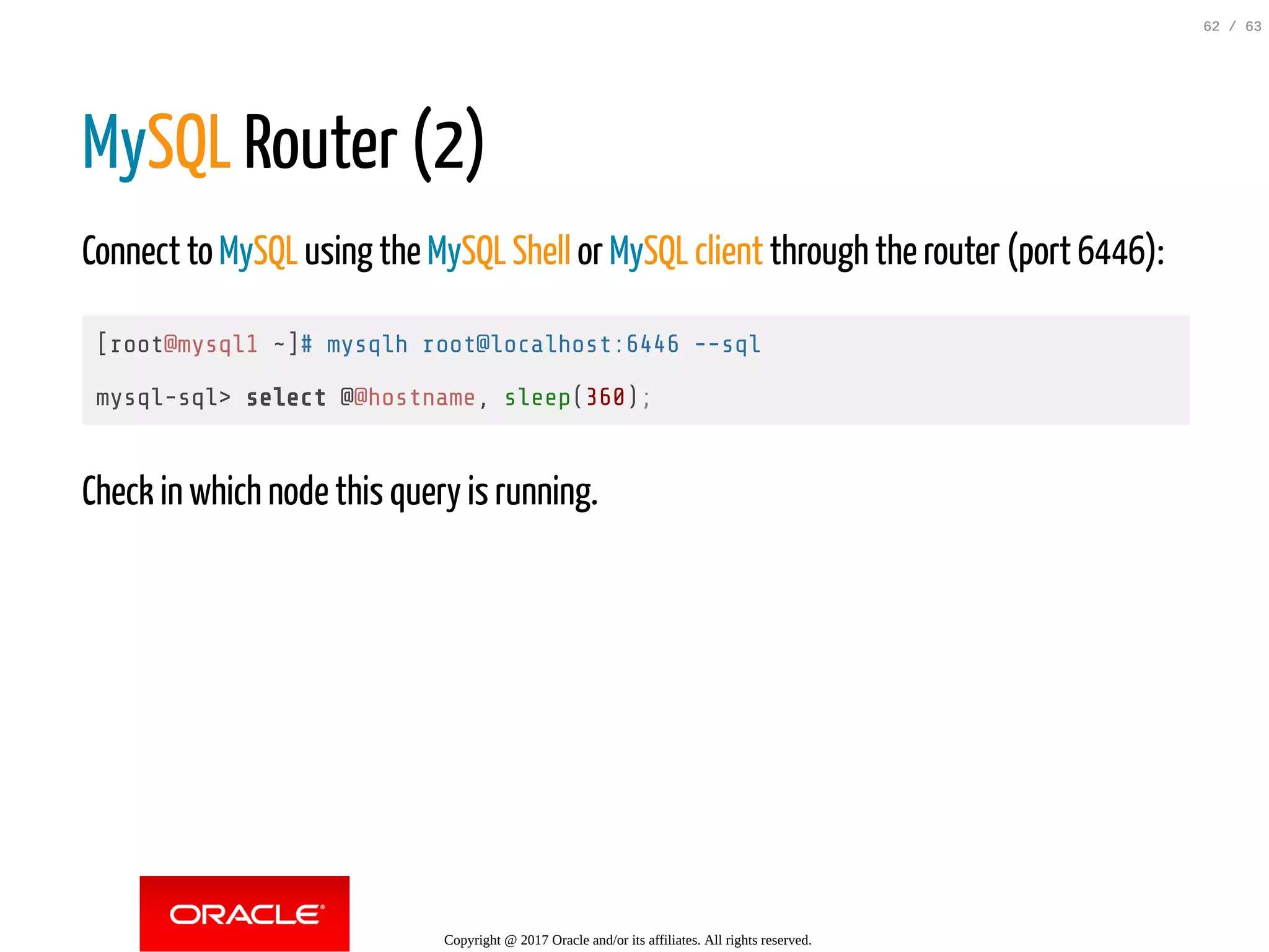 MySQL Router (2) Connect to MySQL using the MySQL Shell or MySQL client through the router (port 6446): [root@mysql1 ~]# mysqlh root@localhost:6446 --sql mysql-sql> select @@hostname, sleep(360); Check in which node this query is running. Copyright @ 2017 Oracle and/or its affiliates. All rights reserved. 62 / 63 