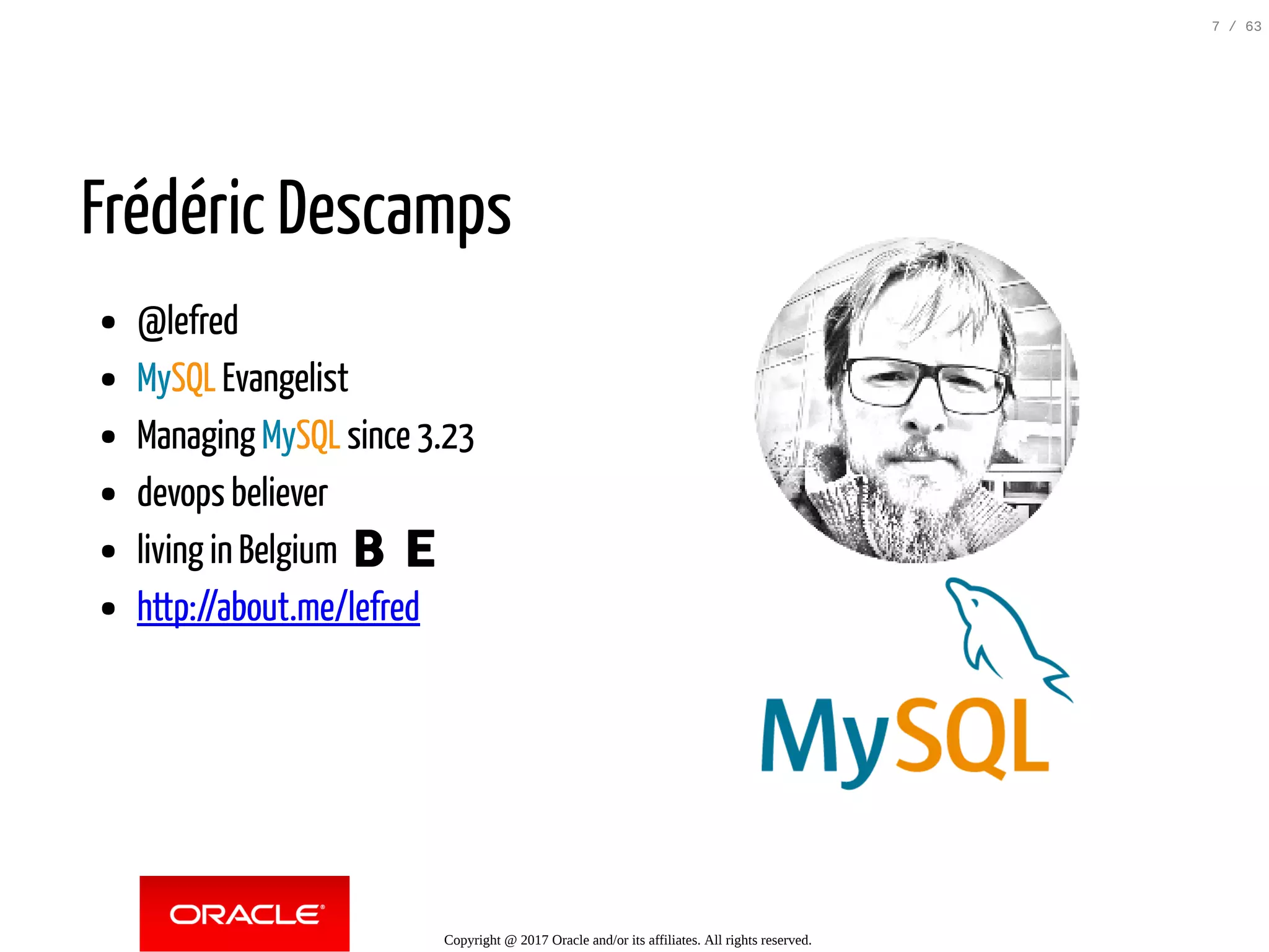 Frédéric Descamps @lefred MySQL Evangelist Managing MySQL since 3.23 devops believer living in Belgium 🇧🇪 http://about.me/lefred   Copyright @ 2017 Oracle and/or its affiliates. All rights reserved. 7 / 63 