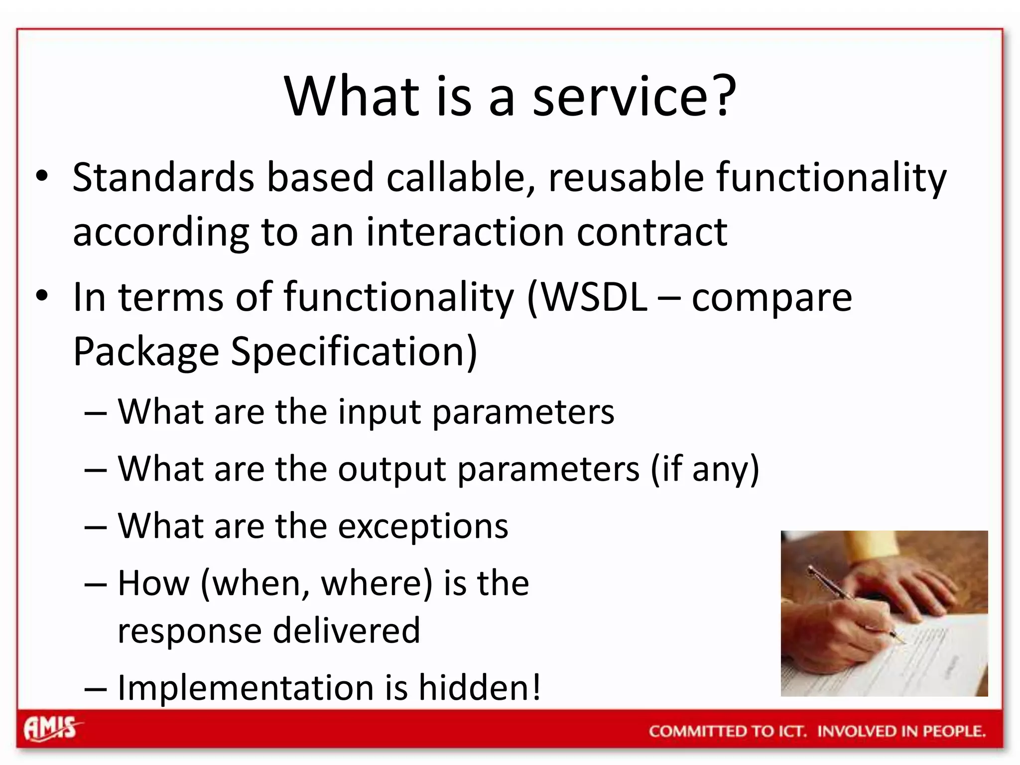 What is a service?Standards based callable, reusable functionality according to an interaction contractIn terms of functionality (WSDL – compare Package Specification)What are the input parametersWhat are the output parameters (if any)What are the exceptionsHow (when, where) is the response deliveredImplementation is hidden!