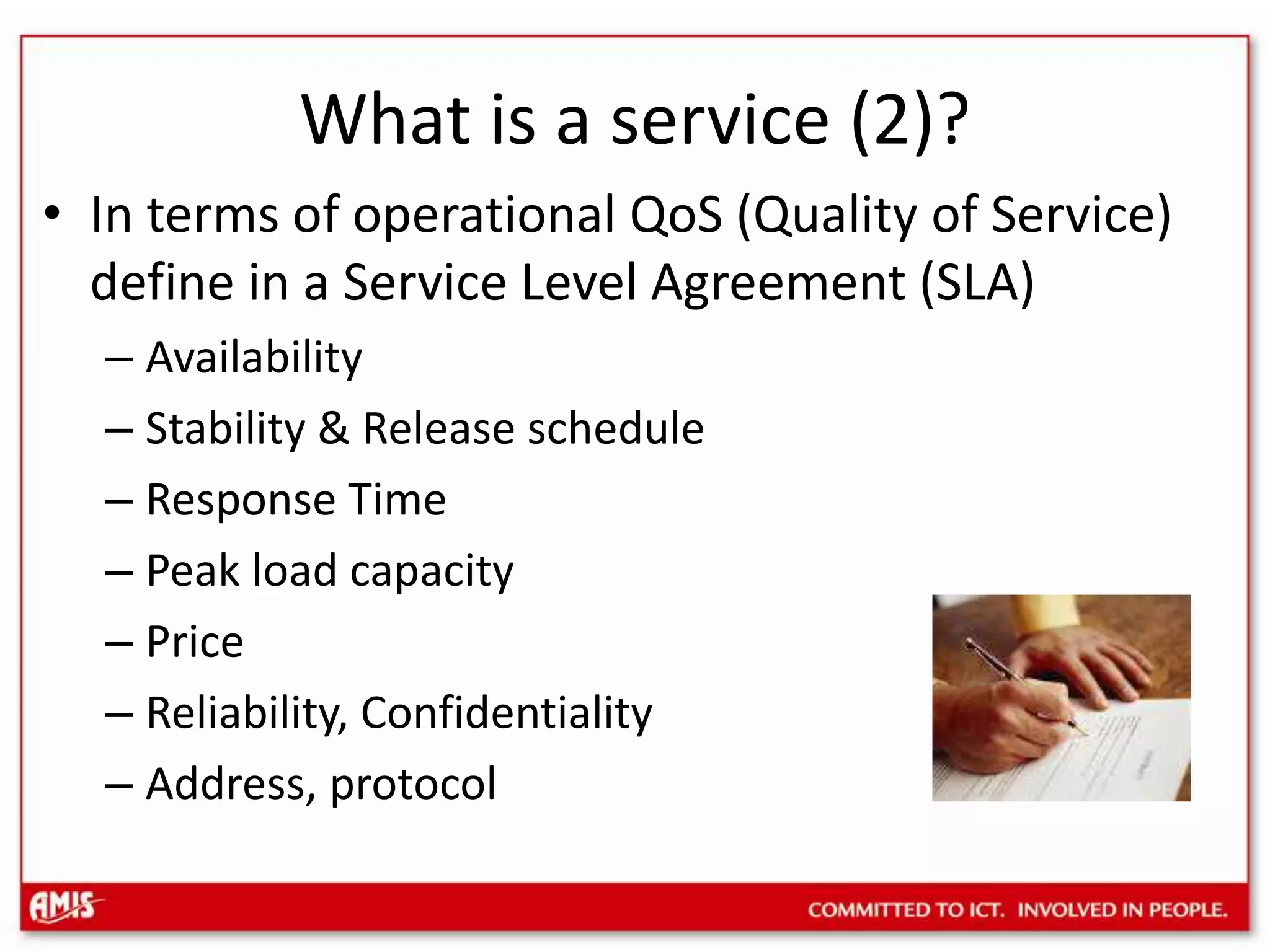 What is a service (2)?In terms of operational QoS (Quality of Service) define in a Service Level Agreement (SLA)Availability Stability & Release scheduleResponse TimePeak load capacityPriceReliability, ConfidentialityAddress, protocol
