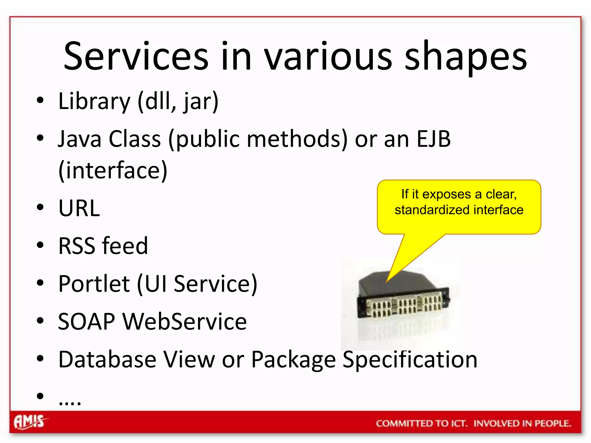 Services in various shapesLibrary (dll, jar)Java Class (public methods) or an EJB (interface)URLRSS feedPortlet (UI Service)SOAP WebServiceDatabase View or Package Specification….If it exposes a clear, standardized interface