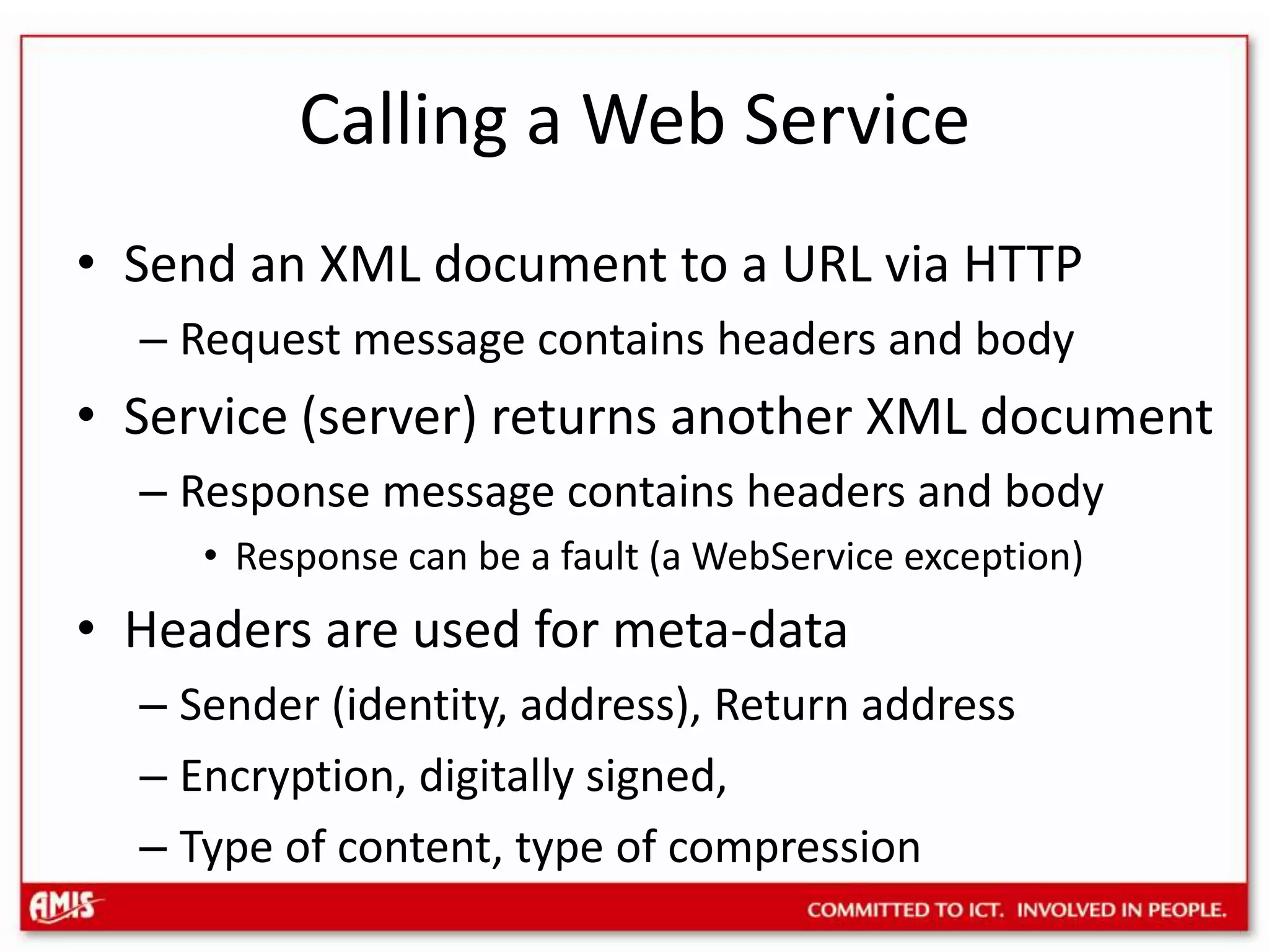 Calling a Web ServiceSend an XML document to a URL via HTTPRequest message contains headers and bodyService (server) returns another XML documentResponse message contains headers and bodyResponse can be a fault (a WebService exception)Headers are used for meta-dataSender (identity, address), Return addressEncryption, digitally signed, Type of content, type of compression