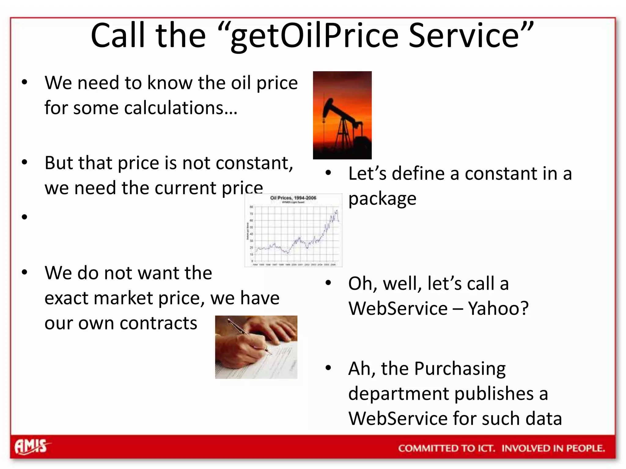 Call the “getOilPrice Service”We need to know the oil price for some calculations…But that price is not constant, we need the current priceWe do not want the exact market price, we have our own contractsLet’s define a constant in a packageOh, well, let’s call a WebService – Yahoo?Ah, the Purchasing department publishes a WebService for such data
