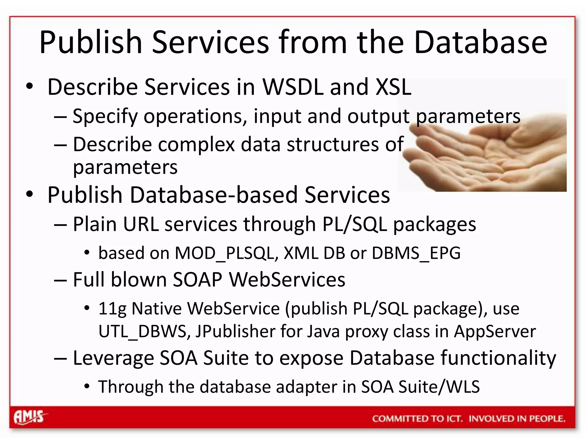 Publish Services from the DatabaseDescribe Services in WSDL and XSLSpecify operations, input and output parametersDescribe complex data structures ofparametersPublish Database-based ServicesPlain URL services through PL/SQL packagesbased on MOD_PLSQL, XML DB or DBMS_EPGFull blown SOAP WebServices11g Native WebService (publish PL/SQL package), use UTL_DBWS, JPublisher for Java proxy class in AppServerLeverage SOA Suite to expose Database functionalityThrough the database adapter in SOA Suite/WLS