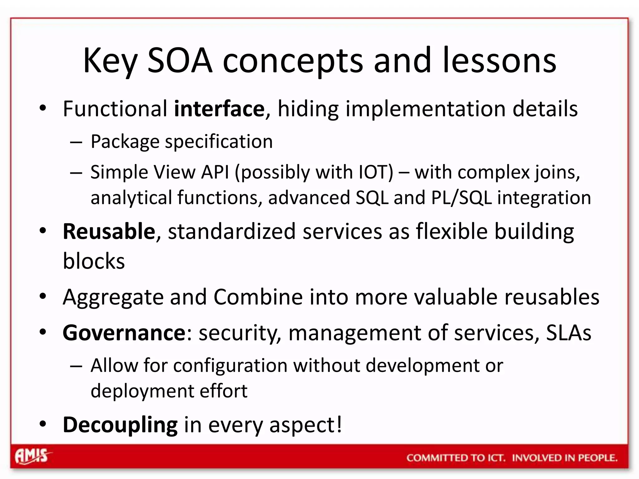 Key SOA concepts and lessonsFunctional interface, hiding implementation detailsPackage specificationSimple View API (possibly with IOT) – with complex joins, analytical functions, advanced SQL and PL/SQL integrationReusable, standardized services as flexible building blocksAggregate and Combine into more valuable reusablesGovernance: security, management of services, SLAsAllow for configuration without development or deployment effortDecoupling in every aspect!
