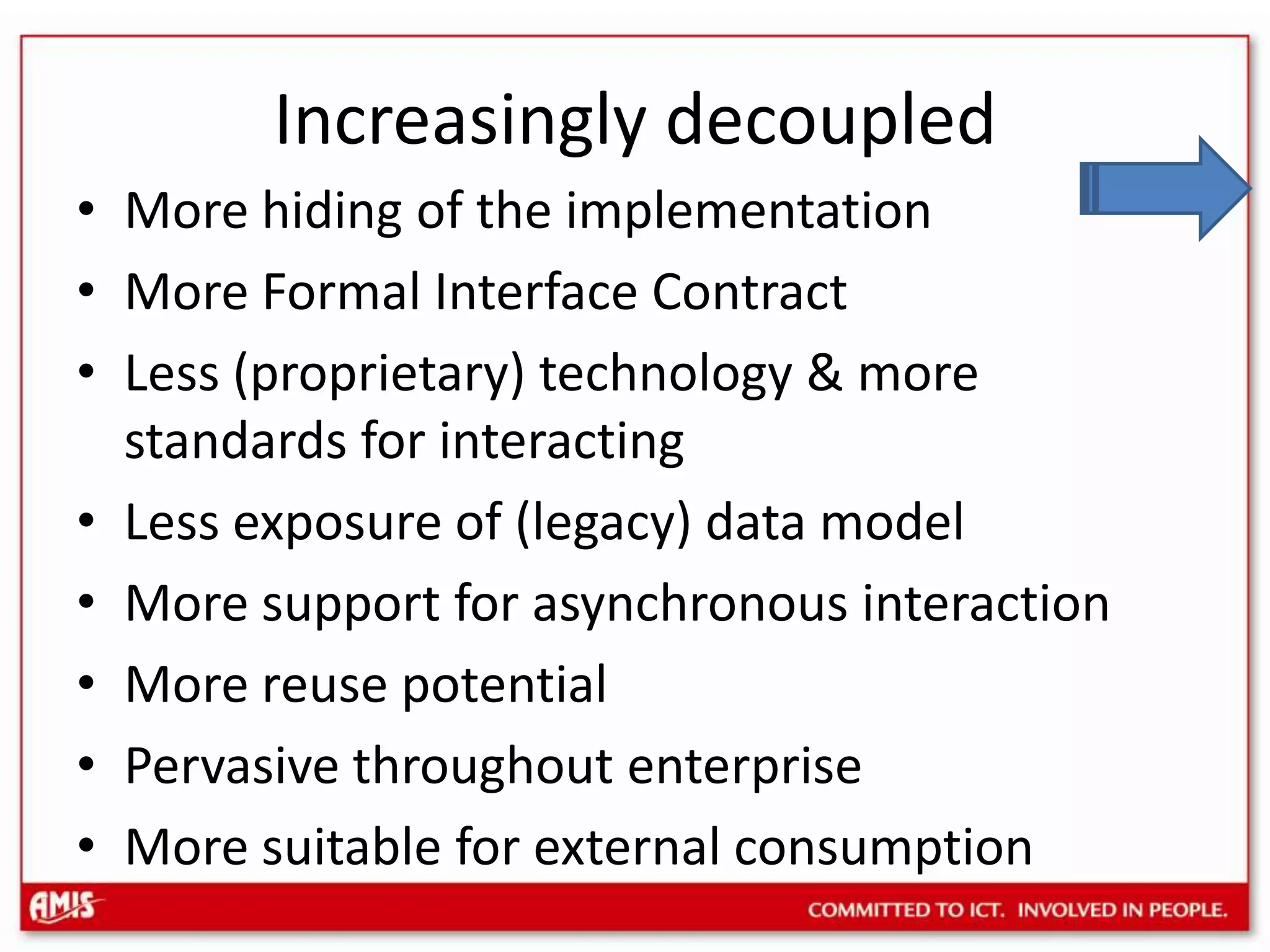 Increasingly decoupledMore hiding of the implementationMore Formal Interface ContractLess (proprietary) technology & more standards for interactingLess exposure of (legacy) data modelMore support for asynchronous interactionMore reuse potentialPervasive throughout enterpriseMore suitable for external consumption
