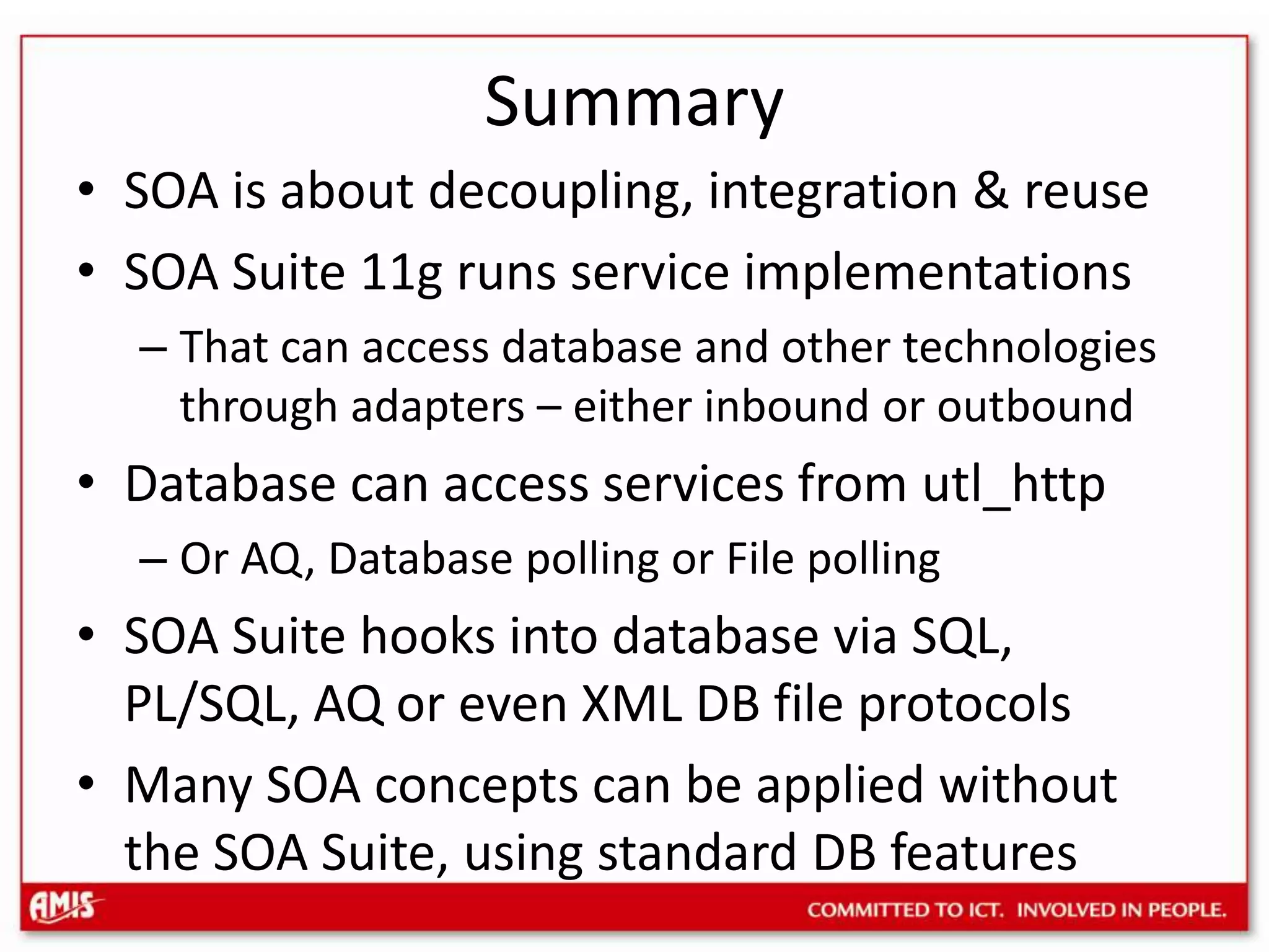SummarySOA is about decoupling, integration & reuseSOA Suite 11g runs service implementationsThat can access database and other technologies through adapters – either inbound or outboundDatabase can access services from utl_httpOr AQ, Database polling or File pollingSOA Suite hooks into database via SQL, PL/SQL, AQ or even XML DB file protocolsMany SOA concepts can be applied without the SOA Suite, using standard DB features