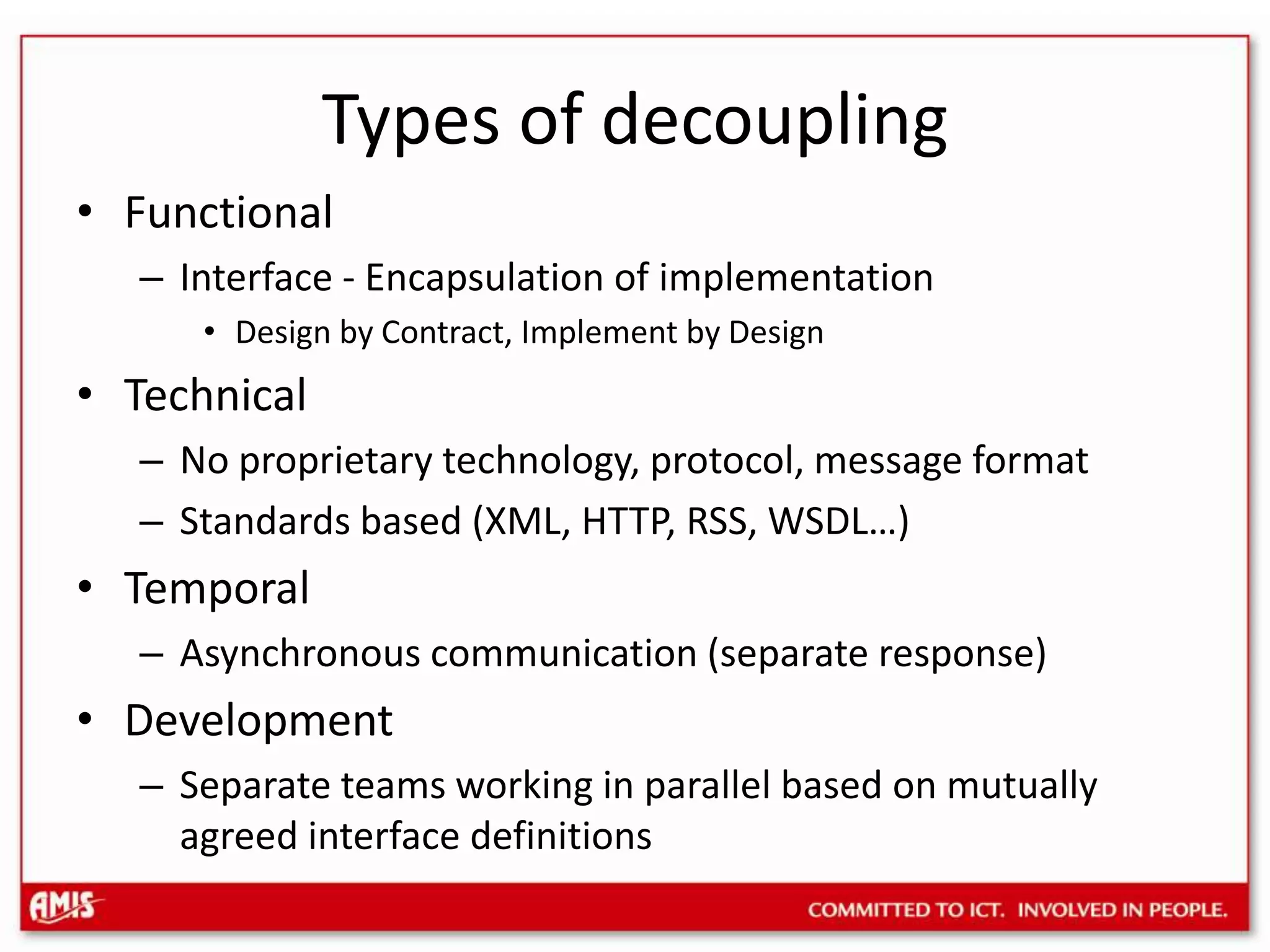Types of decouplingFunctional Interface - Encapsulation of implementationDesign by Contract, Implement by DesignTechnicalNo proprietary technology, protocol, message formatStandards based (XML, HTTP, RSS, WSDL…)TemporalAsynchronous communication (separate response)DevelopmentSeparate teams working in parallel based on mutually agreed interface definitions