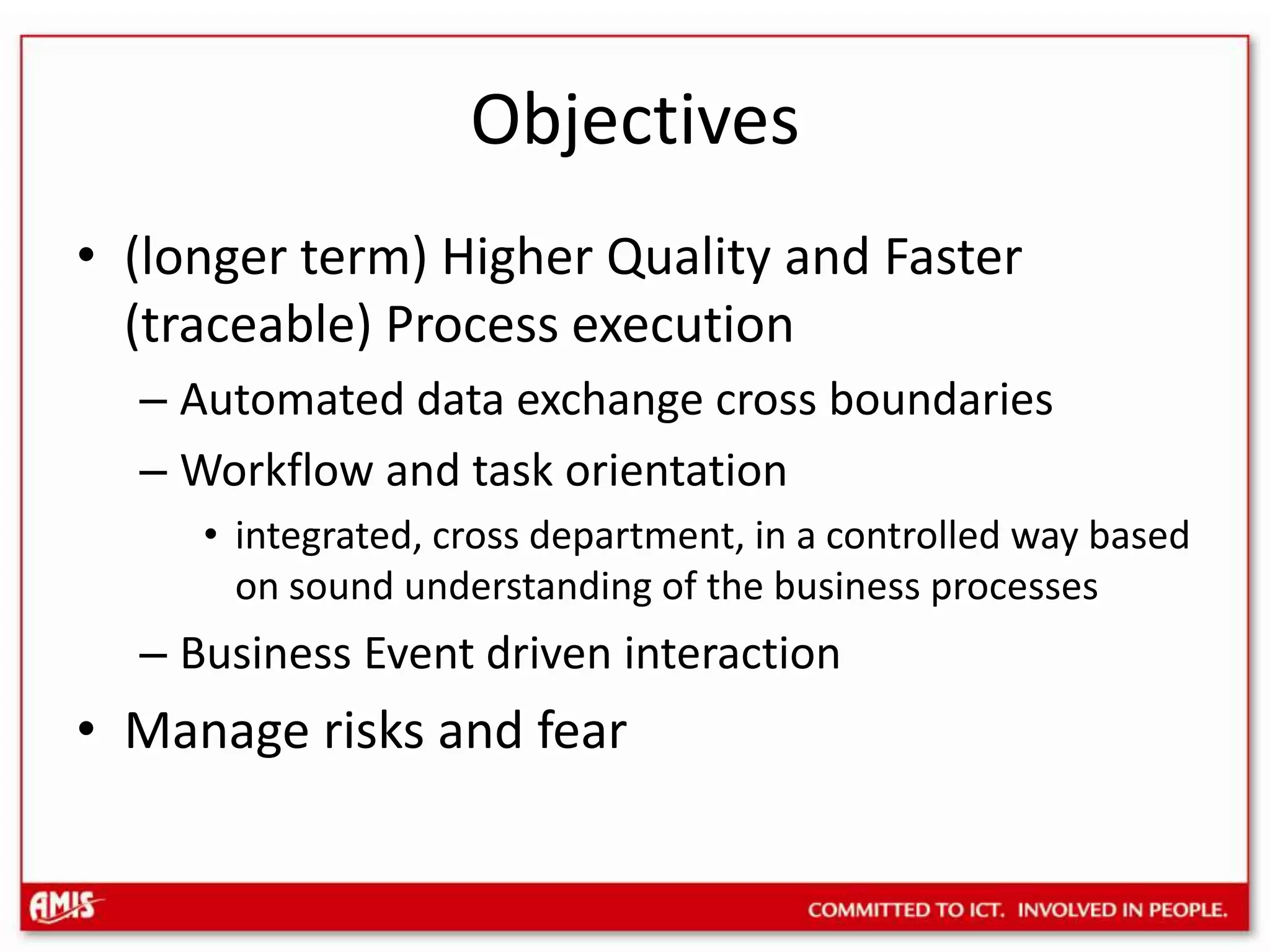 Objectives(longer term) Higher Quality and Faster (traceable) Process executionAutomated data exchange cross boundariesWorkflow and task orientationintegrated, cross department, in a controlled way based on sound understanding of the business processesBusiness Event driven interactionManage risks and fear