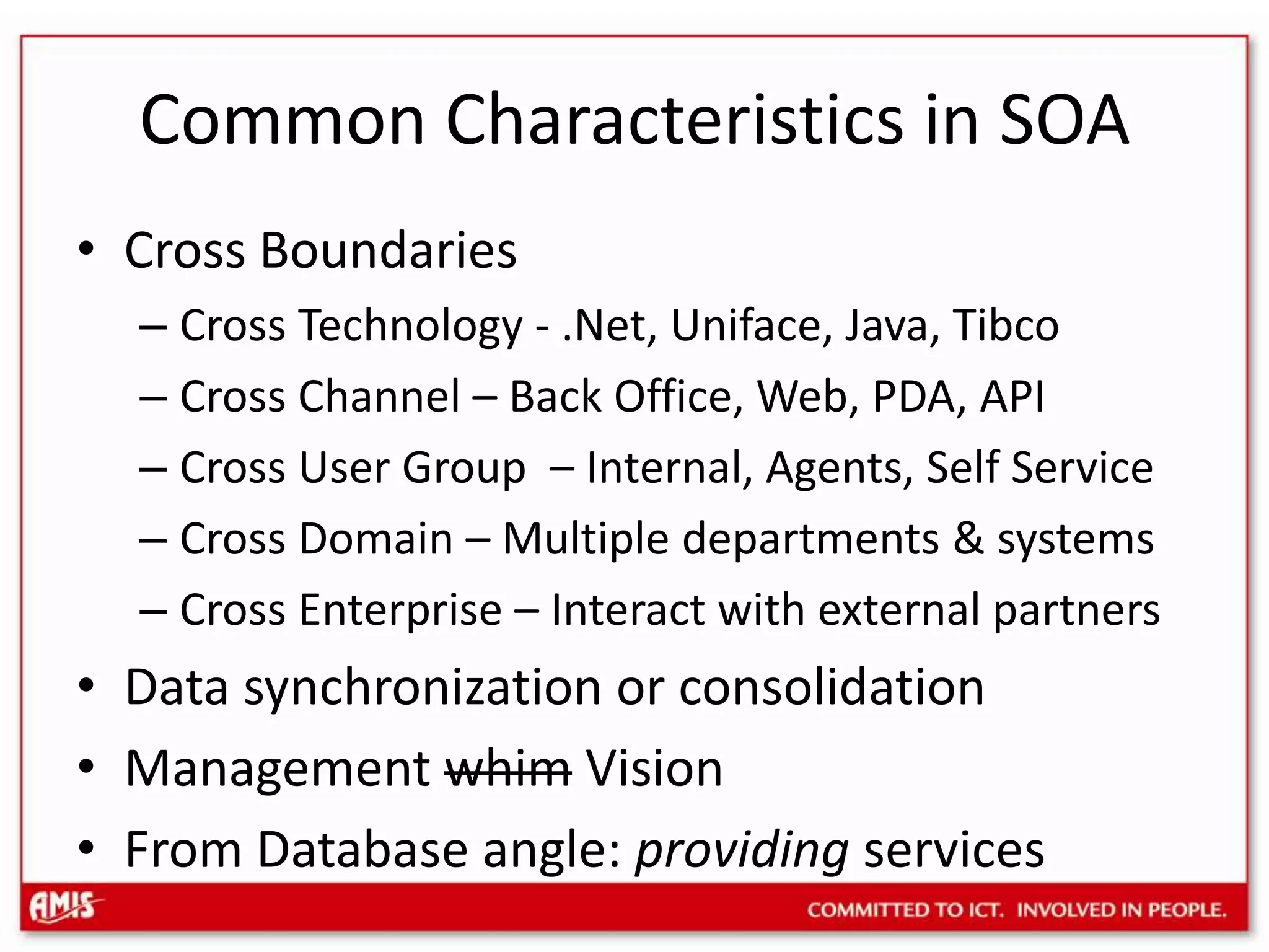 Common Characteristics in SOACross BoundariesCross Technology - .Net, Uniface, Java, TibcoCross Channel – Back Office, Web, PDA, APICross User Group – Internal, Agents, Self ServiceCross Domain – Multiple departments & systemsCross Enterprise – Interact with external partnersData synchronization or consolidationManagement whim VisionFrom Database angle: providing services