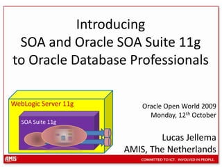 IntroducingSOA and Oracle SOA Suite 11g to Oracle Database Professionals WebLogic Server 11g Oracle Open World 2009 Monday, 12th October Lucas Jellema  AMIS, The Netherlands SOA Suite 11g 
