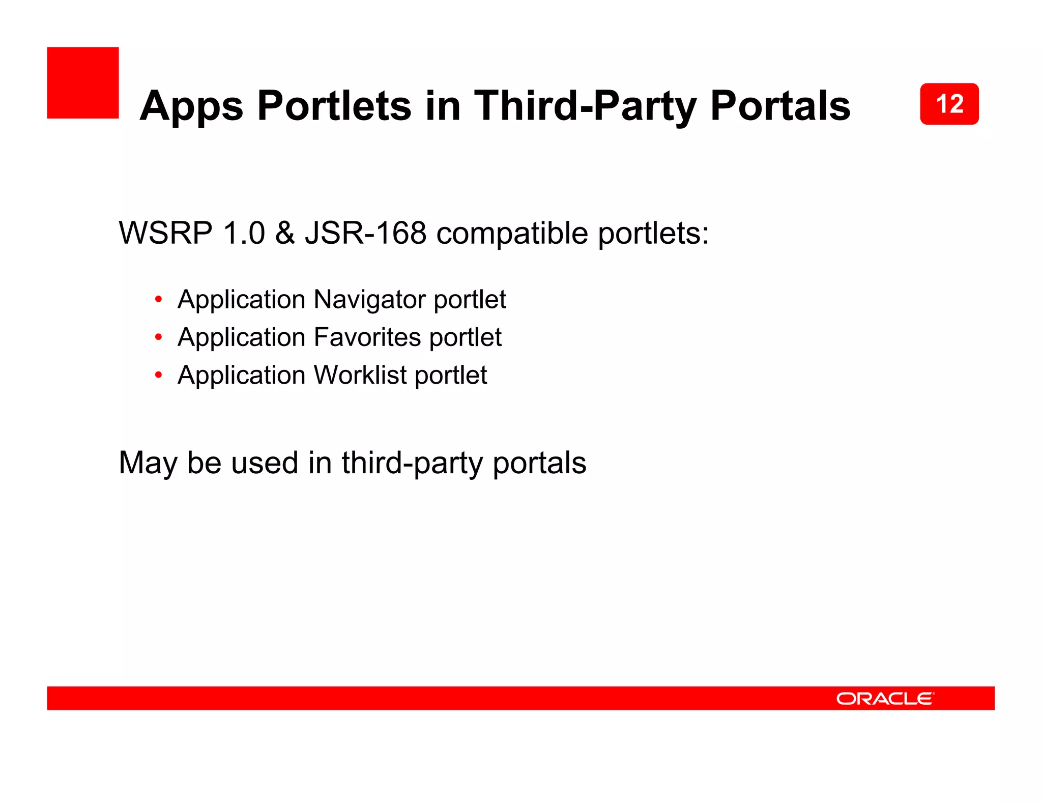 Apps Portlets in Third-Party Portals     12



WSRP 1.0 & JSR-168 compatible portlets:

  • Application Navigator portlet
  • Application Favorites portlet
  • Application Worklist portlet


May be used in third-party portals
 