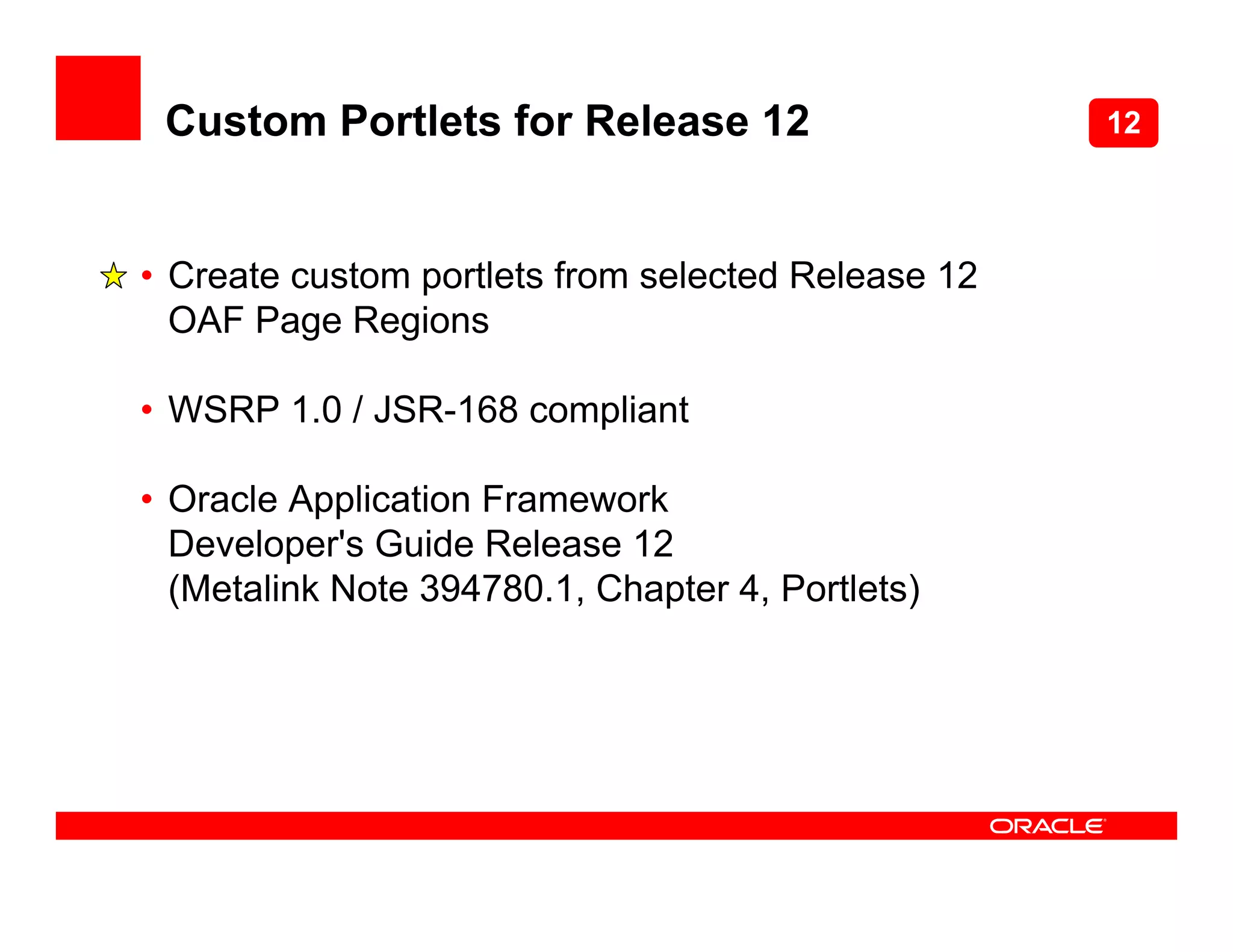 Custom Portlets for Release 12                     12



• Create custom portlets from selected Release 12
  OAF Page Regions

• WSRP 1.0 / JSR-168 compliant

• Oracle Application Framework
  Developer's Guide Release 12
  (Metalink Note 394780.1, Chapter 4, Portlets)
 